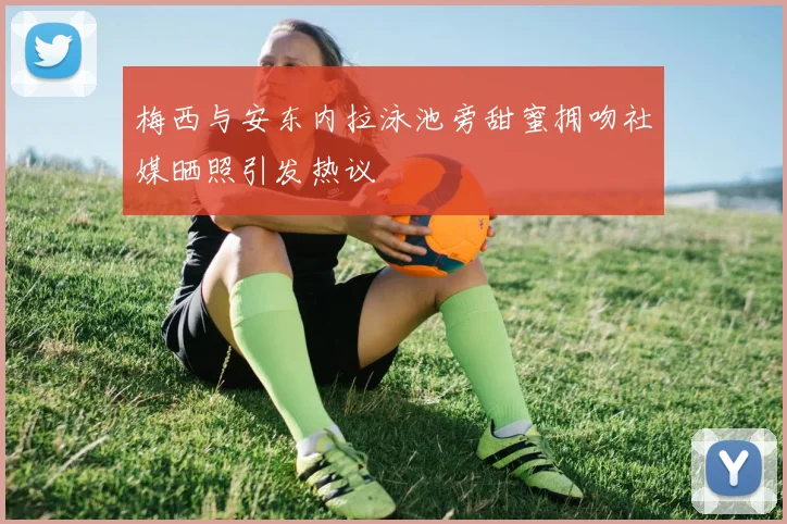 梅西与安东内拉泳池旁甜蜜拥吻社媒晒照引发热议