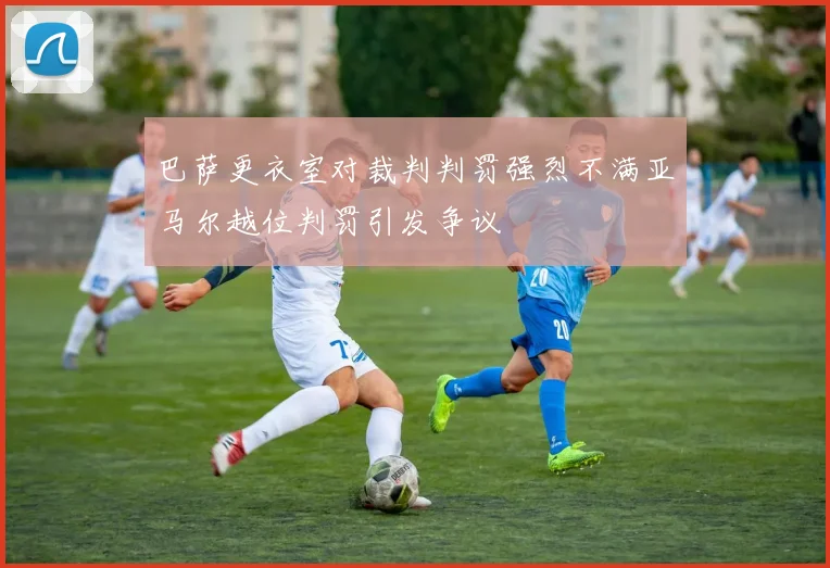 巴萨更衣室对裁判判罚强烈不满亚马尔越位判罚引发争议