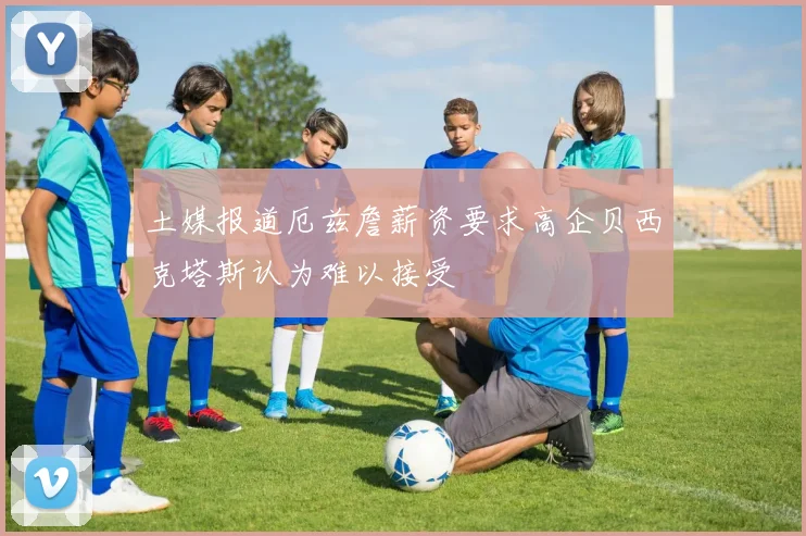 土媒报道厄兹詹薪资要求高企贝西克塔斯认为难以接受