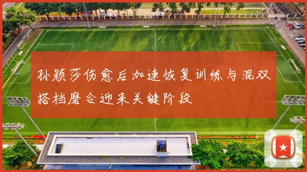 孙颖莎伤愈后加速恢复训练与混双搭档磨合迎来关键阶段