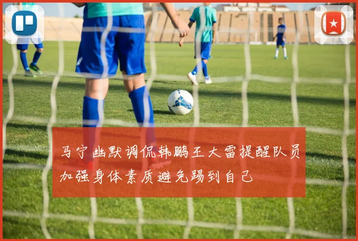 马宁幽默调侃韩鹏王大雷提醒队员加强身体素质避免踢到自己