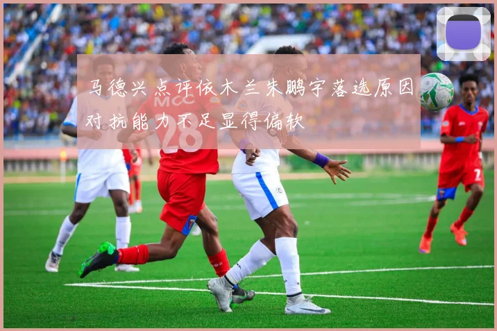 马德兴点评依木兰朱鹏宇落选原因对抗能力不足显得偏软