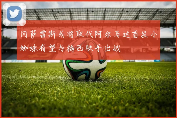 冈萨雷斯或将取代阿尔马达首发小蜘蛛有望与梅西联手出战
