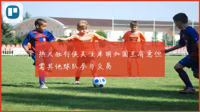 热火独行侠关注库明加国王有意但需其他球队参与交易
