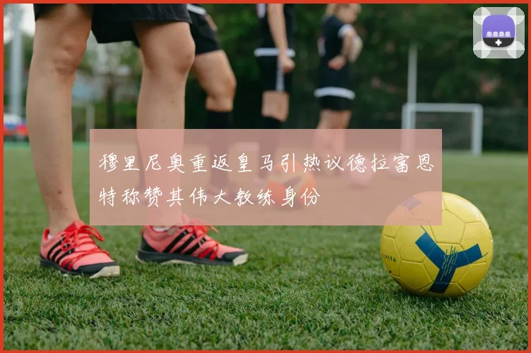 穆里尼奥重返皇马引热议德拉富恩特称赞其伟大教练身份
