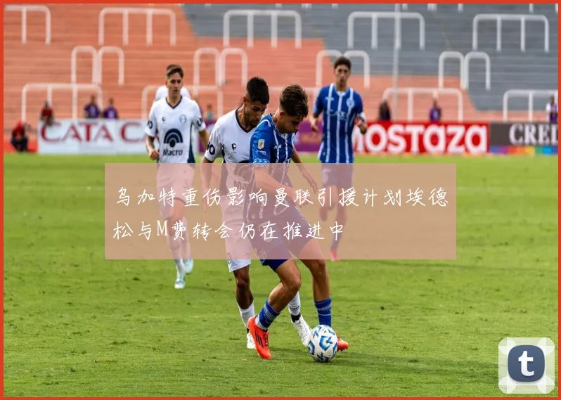 乌加特重伤影响曼联引援计划埃德松与M费转会仍在推进中