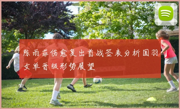 陈雨菲伤愈复出首战签表分析国羽女单晋级形势展望