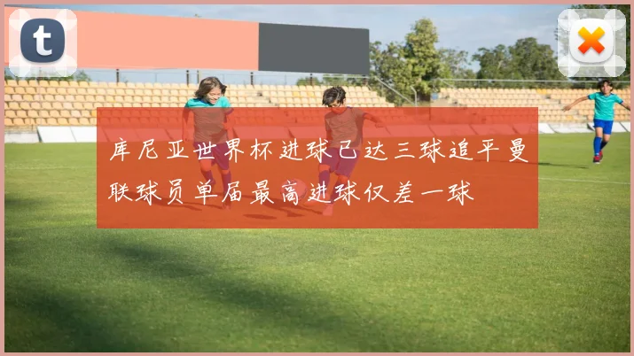 库尼亚世界杯进球已达三球追平曼联球员单届最高进球仅差一球