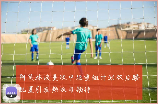 阿莫林谈曼联中场重组计划双后腰配置引发热议与期待