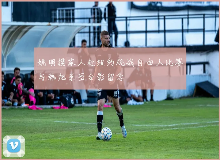 姚明携家人赴纽约观战自由人比赛与韩旭亲密合影留念