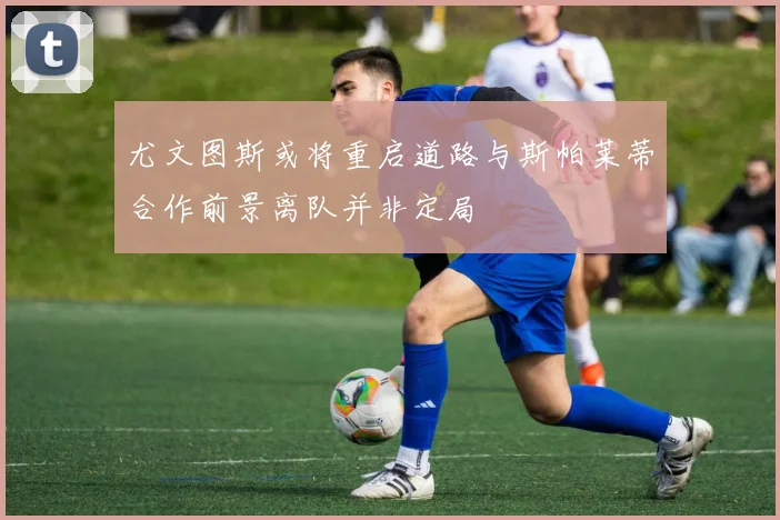 尤文图斯或将重启道路与斯帕莱蒂合作前景离队并非定局