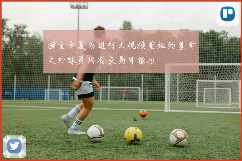 掘金今夏或进行大规模重组约基奇之外球员均有交易可能性