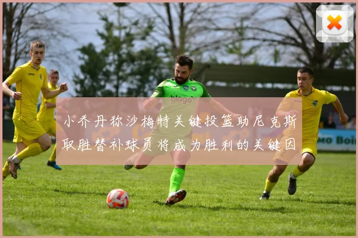 小乔丹称沙梅特关键投篮助尼克斯取胜替补球员将成为胜利的关键因素