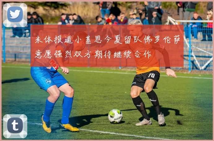 米体报道小基恩今夏留队佛罗伦萨意愿强烈双方期待继续合作