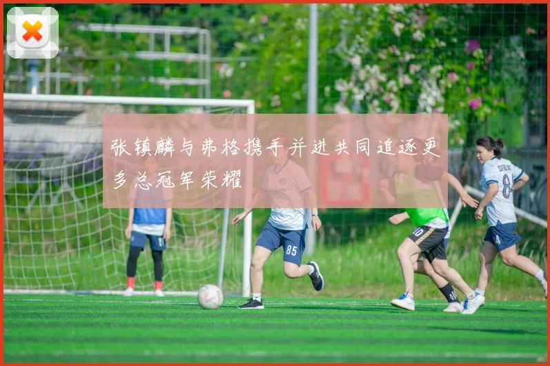 张镇麟与弗格携手并进共同追逐更多总冠军荣耀