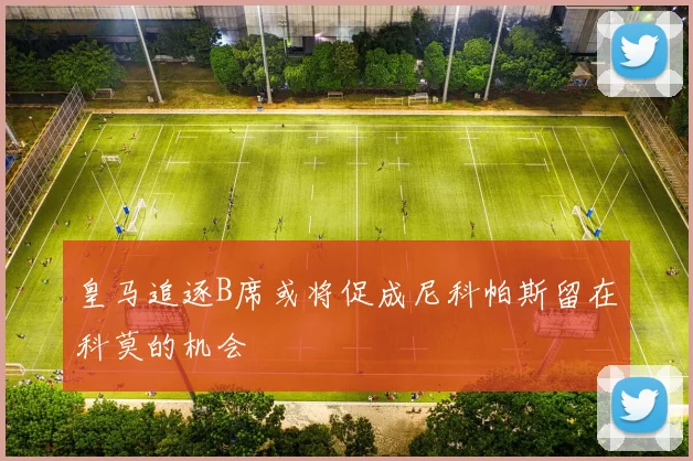 皇马追逐B席或将促成尼科帕斯留在科莫的机会