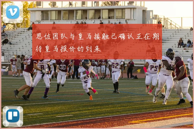 恩佐团队与皇马接触已确认正在期待皇马报价的到来