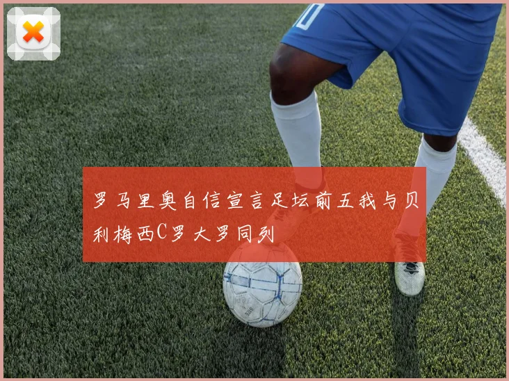 罗马里奥自信宣言足坛前五我与贝利梅西C罗大罗同列