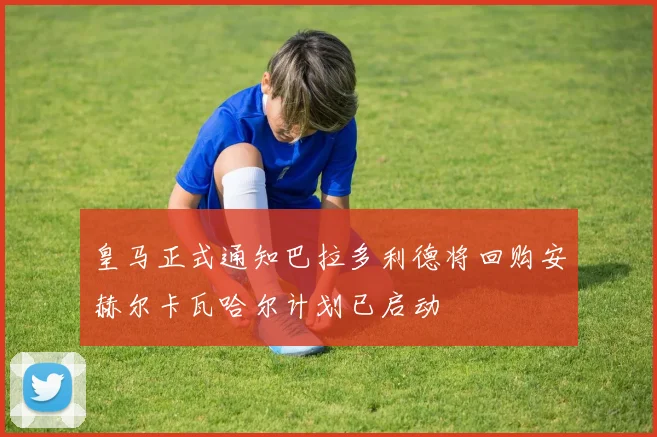 皇马正式通知巴拉多利德将回购安赫尔卡瓦哈尔计划已启动