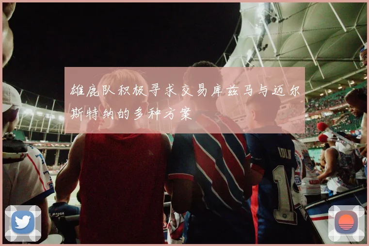 雄鹿队积极寻求交易库兹马与迈尔斯特纳的多种方案