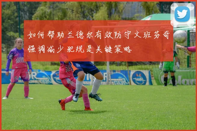如何帮助兰德尔有效防守文班芬奇强调减少犯规是关键策略
