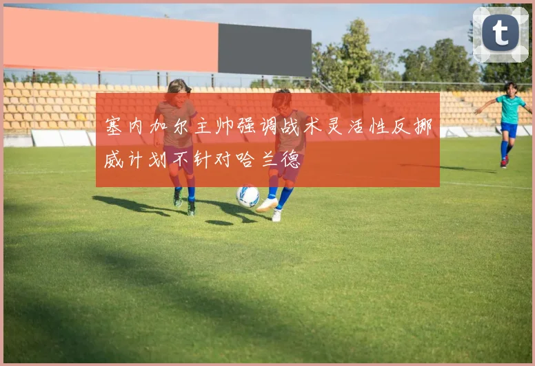 塞内加尔主帅强调战术灵活性反挪威计划不针对哈兰德