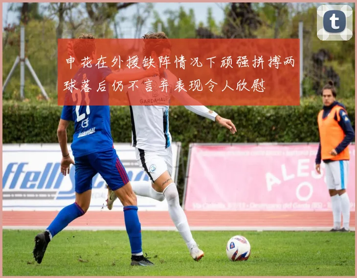 申花在外援缺阵情况下顽强拼搏两球落后仍不言弃表现令人欣慰
