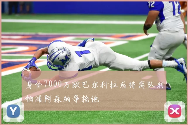 身价7000万欧巴尔科拉或将离队利物浦阿森纳争抢他