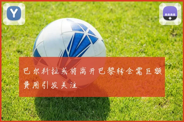 巴尔科拉或将离开巴黎转会需巨额费用引发关注