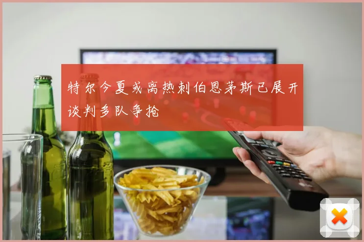 特尔今夏或离热刺伯恩茅斯已展开谈判多队争抢