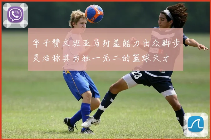 华子赞文班亚马封盖能力出众脚步灵活称其为独一无二的篮球天才