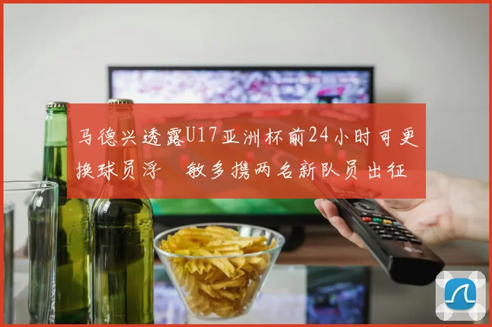 马德兴透露U17亚洲杯前24小时可更换球员浮嶋敏多携两名新队员出征