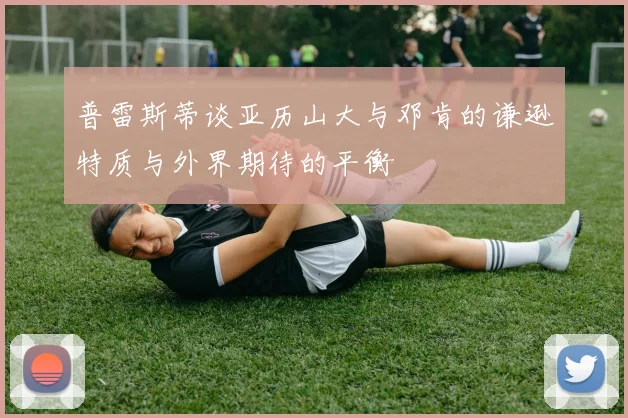 普雷斯蒂谈亚历山大与邓肯的谦逊特质与外界期待的平衡