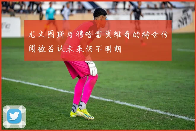 尤文图斯与穆哈雷莫维奇的转会传闻被否认未来仍不明朗