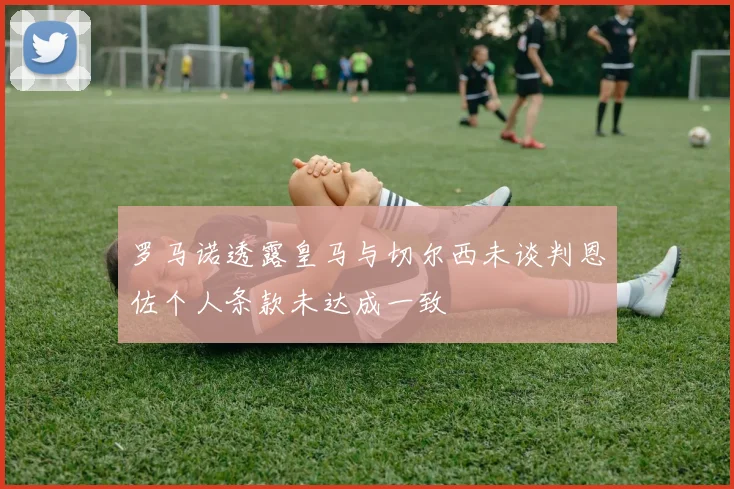 罗马诺透露皇马与切尔西未谈判恩佐个人条款未达成一致