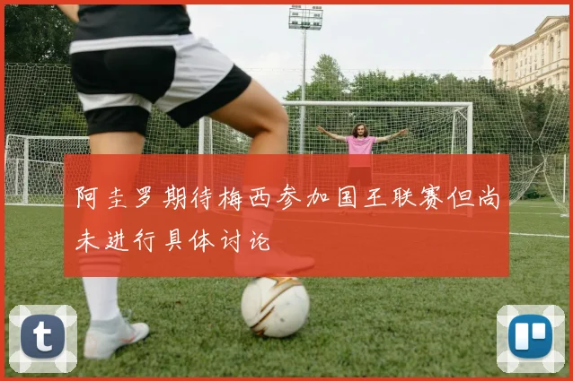 阿圭罗期待梅西参加国王联赛但尚未进行具体讨论